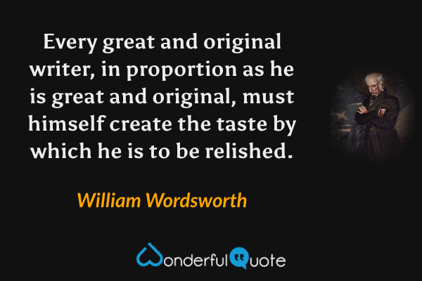 Every great and original writer, in proportion as he is great and original, must himself create the taste by which he is to be relished. - William Wordsworth quote.