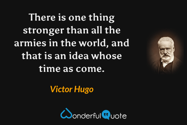 There is one thing stronger than all the armies in the world, and that is an idea whose time as come. - Victor Hugo quote.