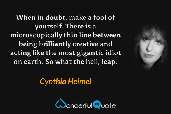 When in doubt, make a fool of yourself. There is a microscopically thin line between being brilliantly creative and acting like the most gigantic idiot on earth. So what the hell, leap. - Cynthia Heimel quote.
