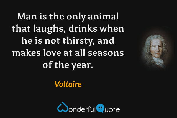 Man is the only animal that laughs, drinks when he is not thirsty, and makes love at all seasons of the year. - Voltaire quote.