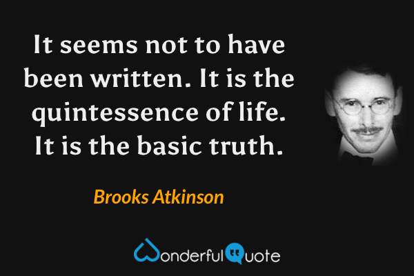 It seems not to have been written. It is the quintessence of life. It is the basic truth. - Brooks Atkinson quote.