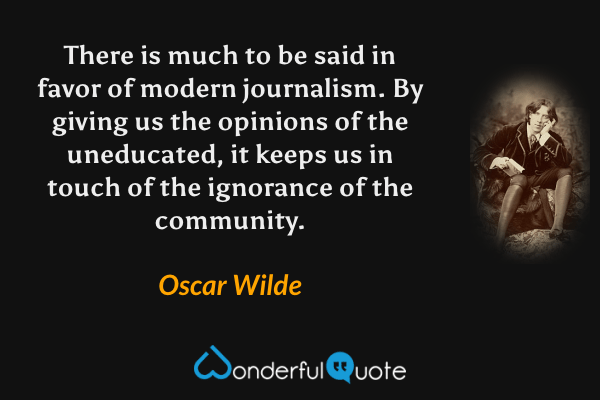 There is much to be said in favor of modern journalism. By giving us the opinions of the uneducated, it keeps us in touch of the ignorance of the community. - Oscar Wilde quote.