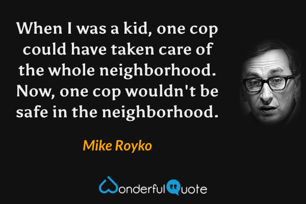 When I was a kid, one cop could have taken care of the whole neighborhood. Now, one cop wouldn't be safe in the neighborhood. - Mike Royko quote.