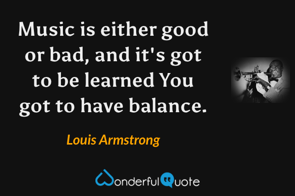 Music is either good or bad, and it's got to be learned You got to have balance. - Louis Armstrong quote.