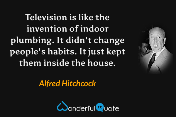 Television is like the invention of indoor plumbing. It didn't change people's habits. It just kept them inside the house. - Alfred Hitchcock quote.