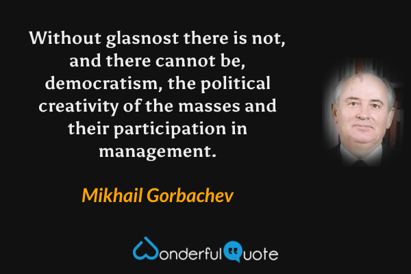 Without glasnost there is not, and there cannot be, democratism, the political creativity of the masses and their participation in management. - Mikhail Gorbachev quote.