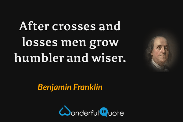 After crosses and losses men grow humbler and wiser. - Benjamin Franklin quote.