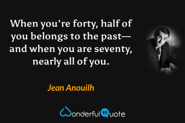 When you're forty, half of you belongs to the past—and when you are seventy, nearly all of you. - Jean Anouilh quote.