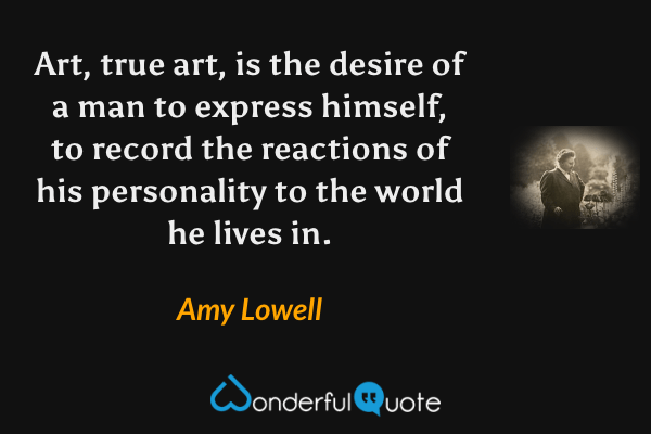 Art, true art, is the desire of a man to express himself, to record the reactions of his personality to the world he lives in. - Amy Lowell quote.