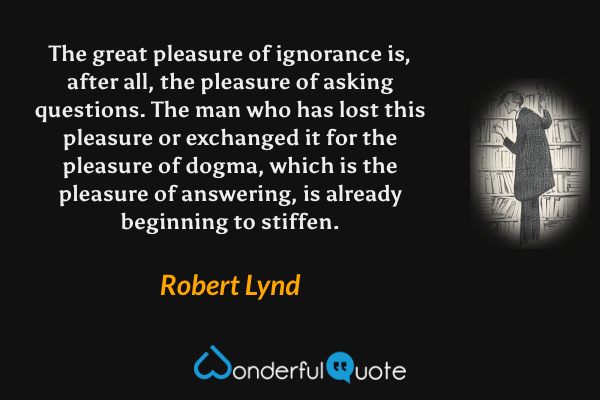 The great pleasure of ignorance is, after all, the pleasure of asking questions.  The man who has lost this pleasure or exchanged it for the pleasure of dogma, which is the pleasure of answering, is already beginning to stiffen. - Robert Lynd quote.