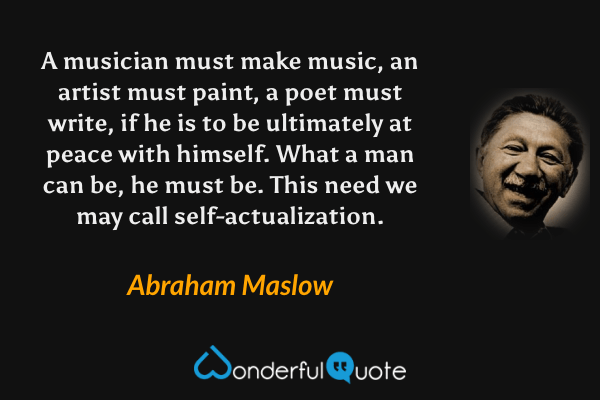 A musician must make music, an artist must paint, a poet must write, if he is to be ultimately at peace with himself. What a man can be, he must be.  This need we may call self-actualization. - Abraham Maslow quote.