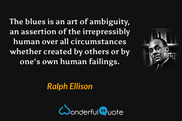 The blues is an art of ambiguity, an assertion of the irrepressibly human over all circumstances whether created by others or by one's own human failings. - Ralph Ellison quote.