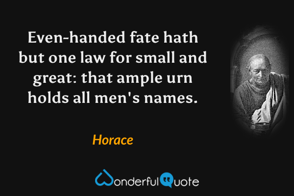 Even-handed fate hath but one law for small and great: that ample urn holds all men's names. - Horace quote.
