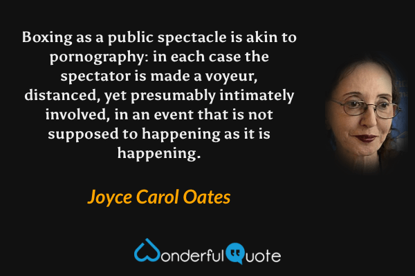 Boxing as a public spectacle is akin to pornography: in each case the spectator is made a voyeur, distanced, yet presumably intimately involved, in an event that is not supposed to happening as it is happening. - Joyce Carol Oates quote.