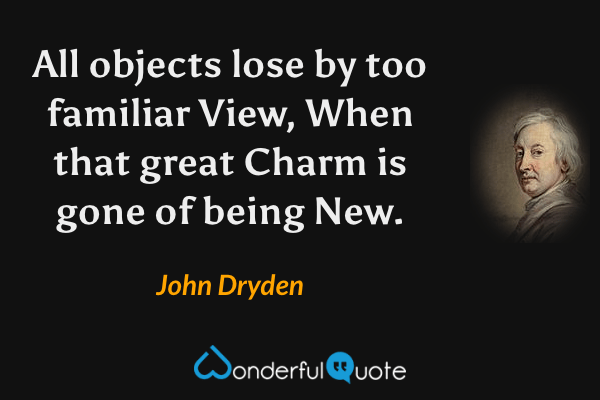 All objects lose by too familiar View,
When that great Charm is gone of being New. - John Dryden quote.
