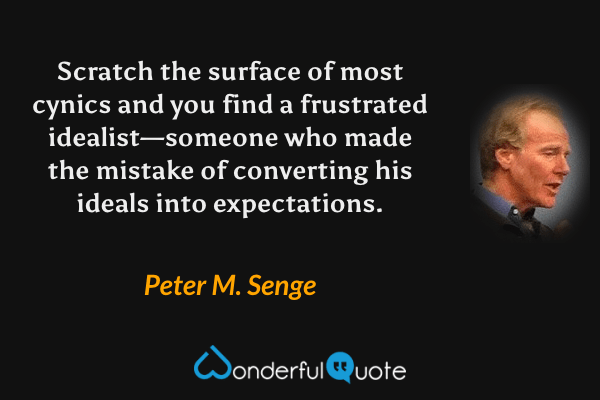 Scratch the surface of most cynics and you find a frustrated idealist—someone who made the mistake of converting his ideals into expectations. - Peter M. Senge quote.