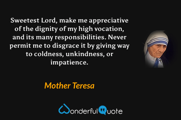 Sweetest Lord, make me appreciative of the dignity of my high vocation, and its many responsibilities. Never permit me to disgrace it by giving way to coldness, unkindness, or impatience. - Mother Teresa quote.