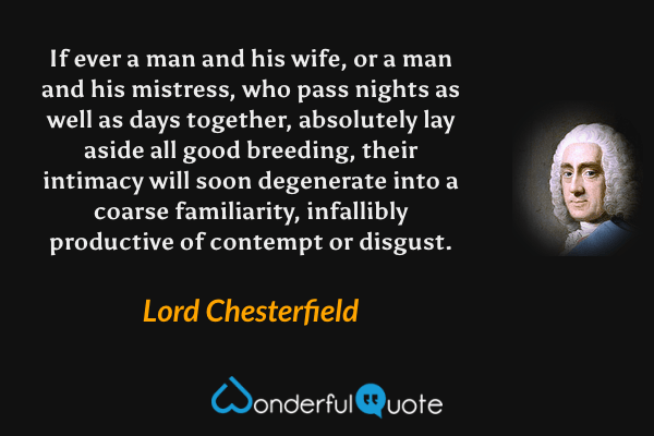 If ever a man and his wife, or a man and his mistress, who pass nights as well as days together, absolutely lay aside all good breeding, their intimacy will soon degenerate into a coarse familiarity, infallibly productive of contempt or disgust. - Lord Chesterfield quote.