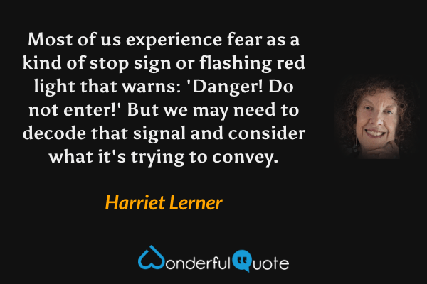 Most of us experience fear as a kind of stop sign or flashing red light that warns: 'Danger! Do not enter!'  But we may need to decode that signal and consider what it's trying to convey. - Harriet Lerner quote.