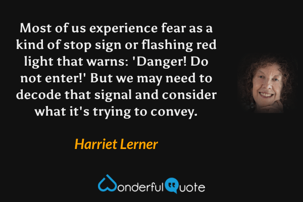 Most of us experience fear as a kind of stop sign or flashing red light that warns: 'Danger! Do not enter!' But we may need to decode that signal and consider what it's trying to convey. - Harriet Lerner quote.