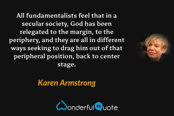 All fundamentalists feel that in a secular society, God has been relegated to the margin, to the periphery, and they are all in different ways seeking to drag him out of that peripheral position, back to center stage. - Karen Armstrong quote.
