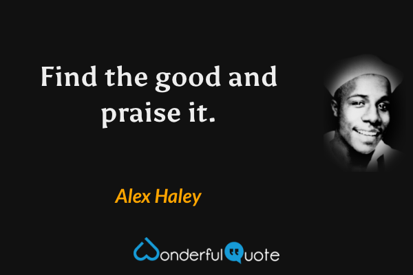 Find the good and praise it. - Alex Haley quote.