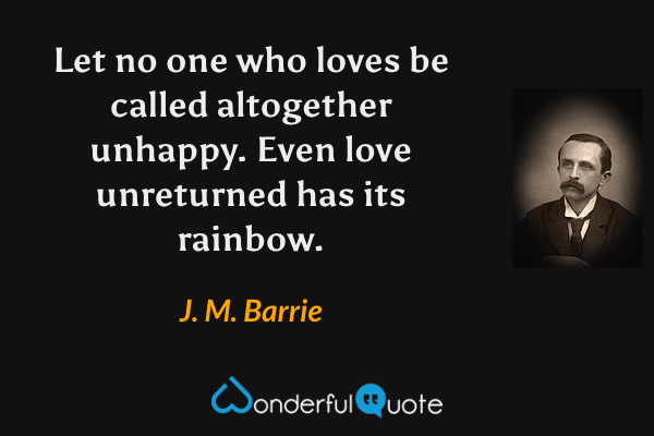 Let no one who loves be called altogether unhappy. Even love unreturned has its rainbow. - J. M. Barrie quote.