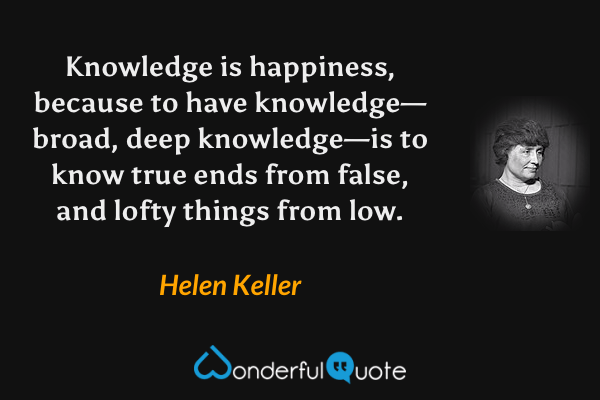 Knowledge is happiness, because to have knowledge—broad, deep knowledge—is to know true ends from false, and lofty things from low. - Helen Keller quote.