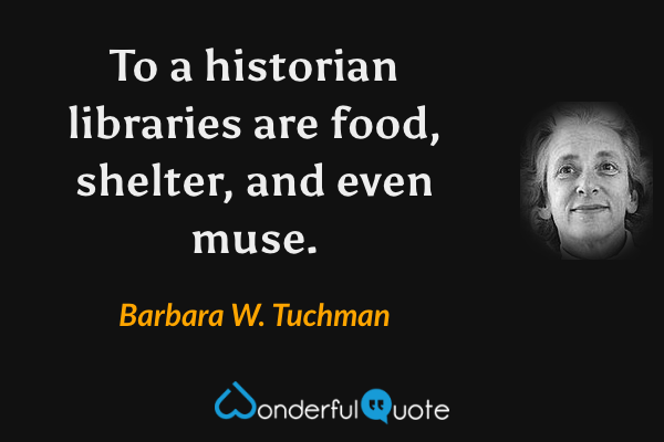 To a historian libraries are food, shelter, and even muse. - Barbara W. Tuchman quote.