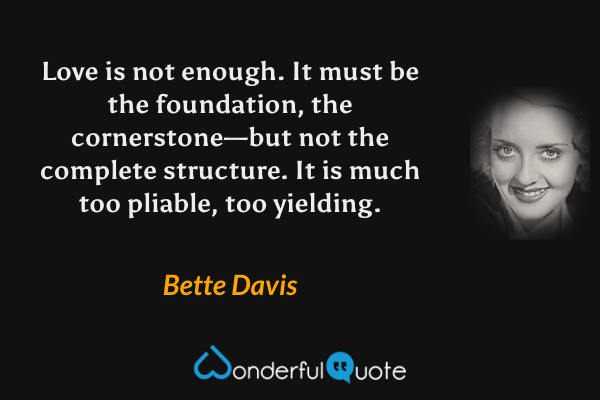 Love is not enough. It must be the foundation, the cornerstone—but not the complete structure. It is much too pliable, too yielding. - Bette Davis quote.