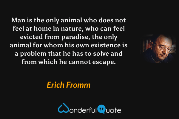 Man is the only animal who does not feel at home in nature, who can feel evicted from paradise, the only animal for whom his own existence is a problem that he has to solve and from which he cannot escape. - Erich Fromm quote.