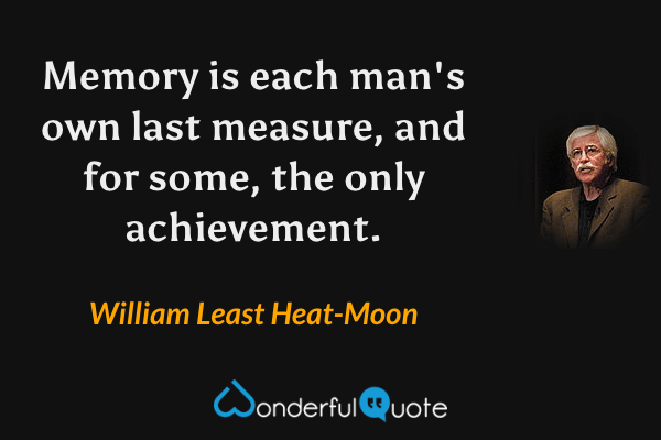 Memory is each man's own last measure, and for some, the only achievement. - William Least Heat-Moon quote.