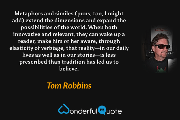 Metaphors and similes (puns, too, I might add) extend the dimensions and expand the possibilities of the world.  When both innovative and relevant, they can wake up a reader, make him or her aware, through elasticity of verbiage, that reality—in our daily lives as well as in our stories—is less prescribed than tradition has led us to believe. - Tom Robbins quote.