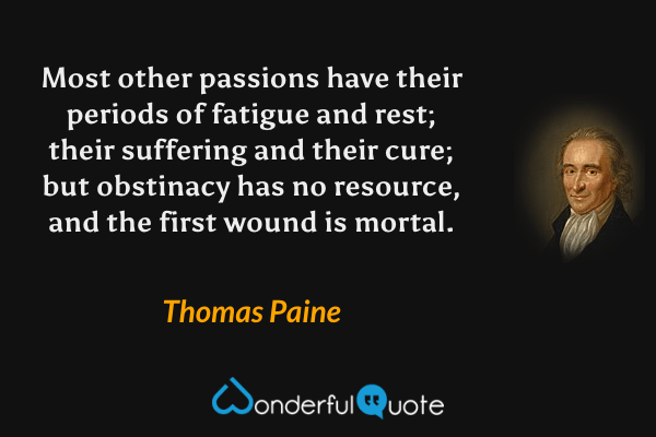 Most other passions have their periods of fatigue and rest; their suffering and their cure; but obstinacy has no resource, and the first wound is mortal. - Thomas Paine quote.