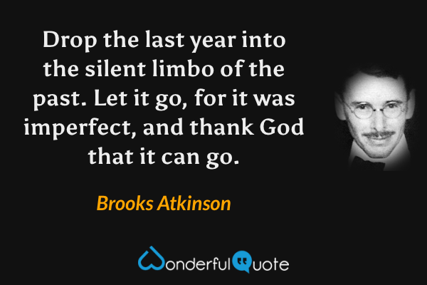 Drop the last year into the silent limbo of the past.  Let it go, for it was imperfect, and thank God that it can go. - Brooks Atkinson quote.