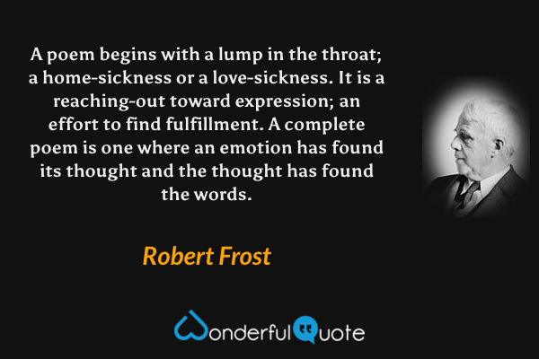 A poem begins with a lump in the throat; a home-sickness or a love-sickness.  It is a reaching-out toward expression; an effort to find fulfillment.  A complete poem is one where an emotion has found its thought and the thought has found the words. - Robert Frost quote.