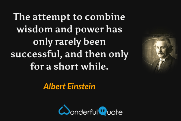The attempt to combine wisdom and power has only rarely been successful, and then only for a short while. - Albert Einstein quote.