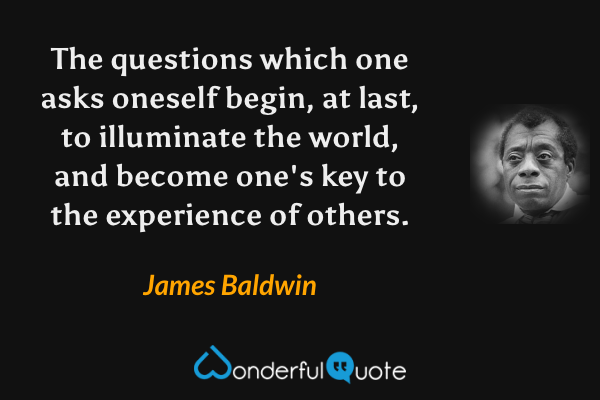 The questions which one asks oneself begin, at last, to illuminate the world, and become one's key to the experience of others. - James Baldwin quote.