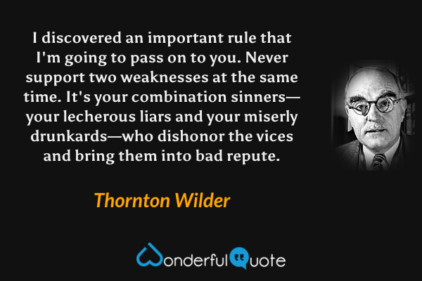 I discovered an important rule that I'm going to pass on to you.  Never support two weaknesses at the same time. It's your combination sinners—your lecherous liars and your miserly drunkards—who dishonor the vices and bring them into bad repute. - Thornton Wilder quote.