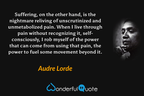 Suffering, on the other hand, is the nightmare reliving of unscrutinized and unmetabolized pain. When I live through pain without recognizing it, self-consciously, I rob myself of the power that can come from using that pain, the power to fuel some movement beyond it. - Audre Lorde quote.