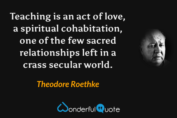 Teaching is an act of love, a spiritual cohabitation, one of the few sacred relationships left in a crass secular world. - Theodore Roethke quote.