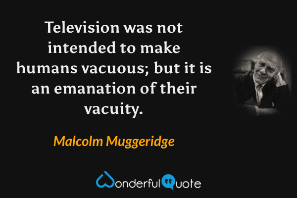 Television was not intended to make humans vacuous; but it is an emanation of their vacuity. - Malcolm Muggeridge quote.
