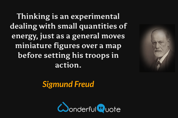 Thinking is an experimental dealing with small quantities of energy, just as a general moves miniature figures over a map before setting his troops in action. - Sigmund Freud quote.