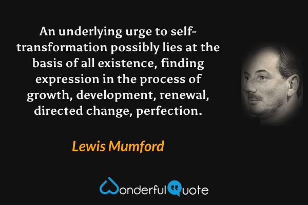 An underlying urge to self-transformation possibly lies at the basis of all existence, finding expression in the process of growth, development, renewal, directed change, perfection. - Lewis Mumford quote.