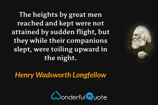 The heights by great men reached and kept were not attained by sudden flight, but they while their companions slept, were toiling upward in the night. - Henry Wadsworth Longfellow quote.