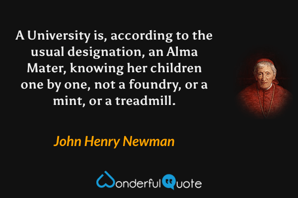 A University is, according to the usual designation, an Alma Mater, knowing her children one by one, not a foundry, or a mint, or a treadmill. - John Henry Newman quote.