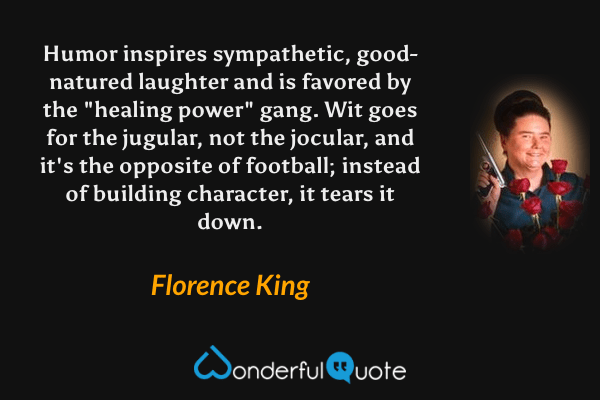 Humor inspires sympathetic, good-natured laughter and is favored by the "healing power" gang.  Wit goes for the jugular, not the jocular, and it's the opposite of football; instead of building character, it tears it down. - Florence King quote.