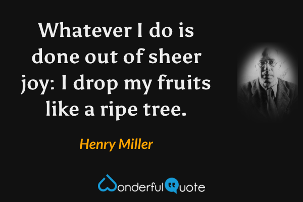 Whatever I do is done out of sheer joy: I drop my fruits like a ripe tree. - Henry Miller quote.