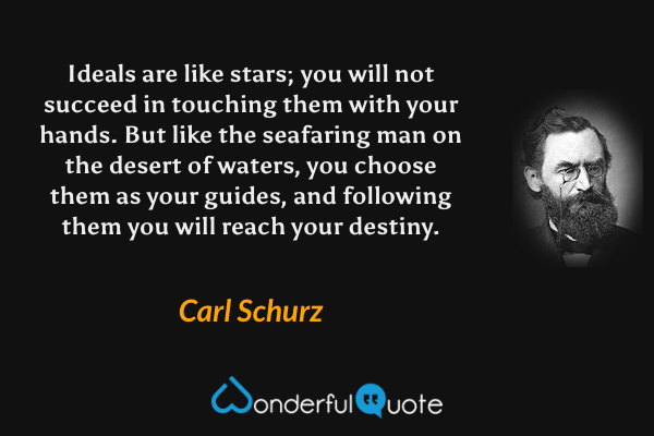 Ideals are like stars; you will not succeed in touching them with your hands. But like the seafaring man on the desert of waters, you choose them as your guides, and following them you will reach your destiny. - Carl Schurz quote.