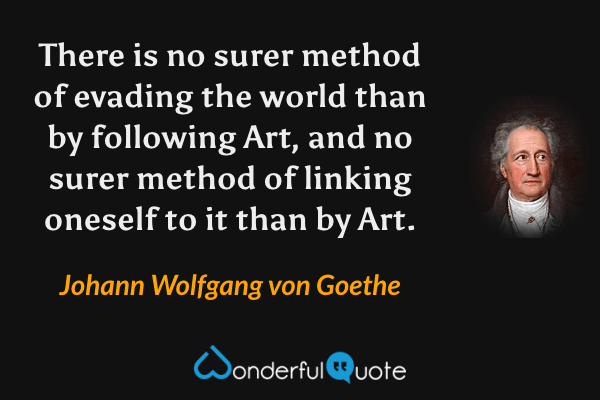 There is no surer method of evading the world than by following Art, and no surer method of linking oneself to it than by Art. - Johann Wolfgang von Goethe quote.